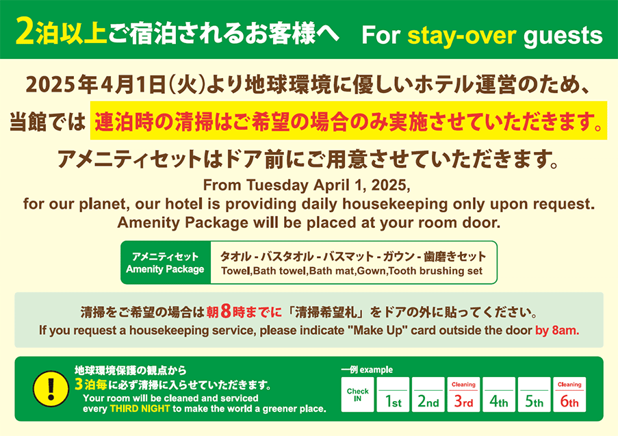 2泊以上ご宿泊されるお客様へ 2025年4月1日 (火)より地球環境に優しいホテル運営のため、当館では 連泊時の清掃はご希望の場合のみ実施させていただきます。アメニティセットはドア前にご用意させていただきます。アメニティセット タオル、バスタオル、バスマット、ガウン、歯磨きセット 清掃をご希望の場合は朝8時までに「清掃希望札」をドアの外に貼ってください。地球環境保護の観点から3泊毎に必ず清掃に入らせていただきます。For stay-over guests From Tuesday April 1, 2025, for our planet, our hotel is providing daily housekeeping only upon request. Amenity Package will be placed at your room door. Amenity Package Towel, Bath towel, Bath mat, Gown, Tooth brushing set If you request a housekeeping service, please indicate "Make Up" card outside the door by 8am. Your room will be cleaned and serviced every THIRD NIGHT to make the world a greener place.
